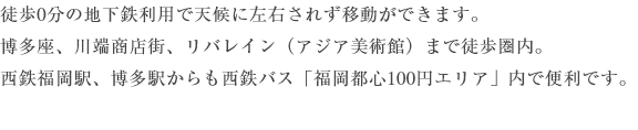 徒歩0分の地下鉄利用で天候に左右されず移動ができます。博多座、川端商店街、リバレイン（アジア美術館）まで徒歩圏内。西鉄福岡駅、博多駅からも西鉄バス「福岡都心100円エリア」内で便利です。