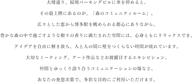 大博通り、福岡パーキングビルに車を停めると、その最上階にあるのが、「森のコミュニティルーム」。広々とした窓から博多駅を眺められる都心にありながら、豊かな森の中で過ごすような樹々の香りに満たされた空間には、心身ともにリラックスでき、アイデアを自由に解き放ち、人と人の間に壁をつくらない時間が流れています。大切なミーティング、アート作品などお披露目するエキシビション、仲間とゆっくり語り合うコミュニケーションの場など、あなたの発想次第で、多彩な目的にご利用いただけます。